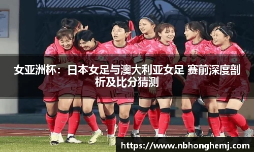 女亚洲杯：日本女足与澳大利亚女足 赛前深度剖析及比分猜测