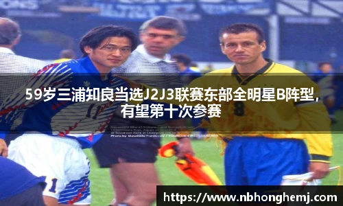 59岁三浦知良当选J2J3联赛东部全明星B阵型，有望第十次参赛